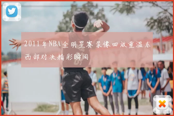 2011年NBA全明星赛录像回放重温东西部对决精彩瞬间
