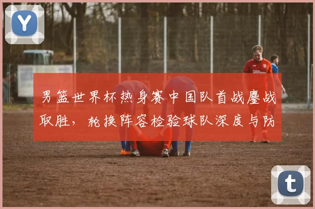 男篮世界杯热身赛中国队首战鏖战取胜,轮换阵容检验球队深度与防守