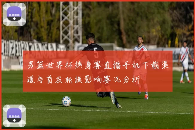男篮世界杯热身赛直播手机下载渠道与首发轮换影响赛况分析