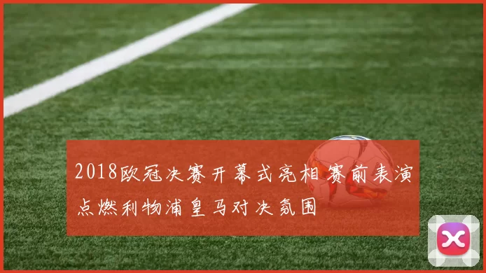 2018欧冠决赛开幕式亮相 赛前表演点燃利物浦皇马对决氛围