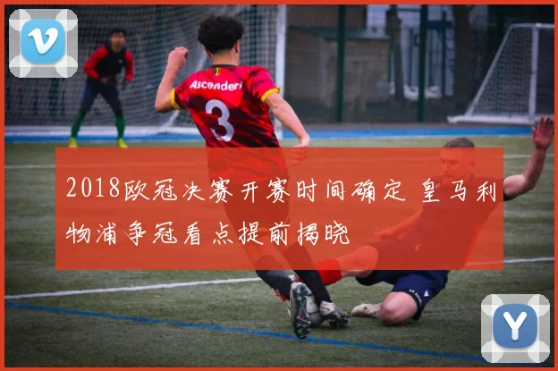 2018欧冠决赛开赛时间确定 皇马利物浦争冠看点提前揭晓