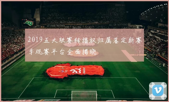 2019五大联赛转播权归属落定新赛季观赛平台全面揭晓
