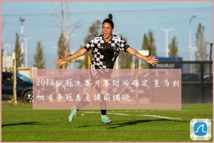 2018欧冠决赛开赛时间确定 皇马利物浦争冠看点提前揭晓