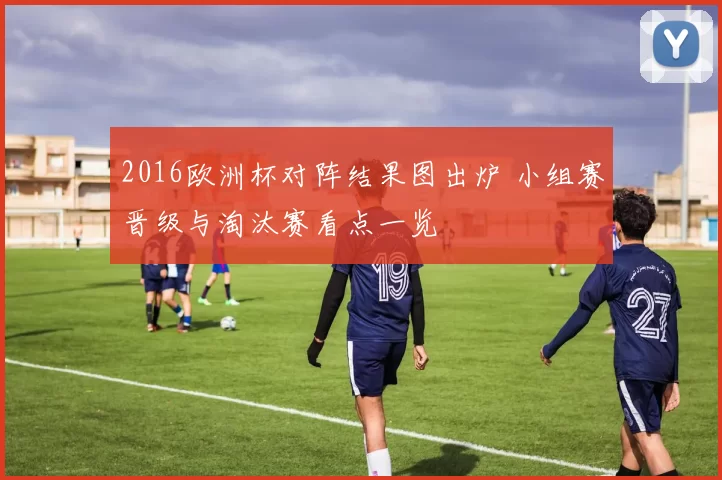 2016欧洲杯对阵结果图出炉 小组赛晋级与淘汰赛看点一览