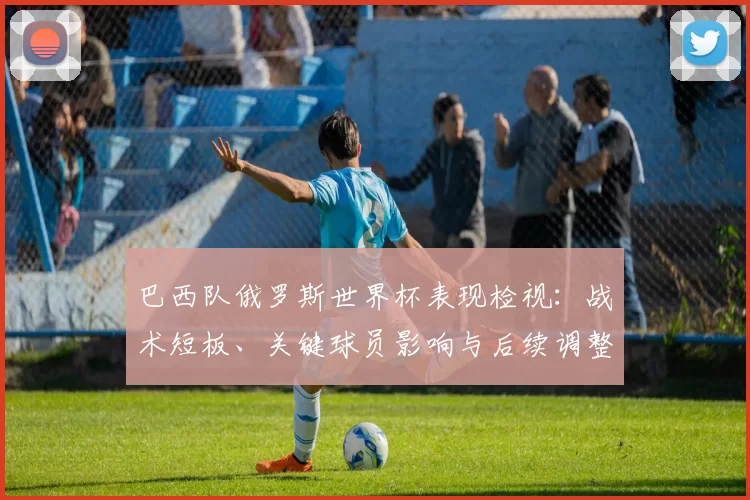 巴西队俄罗斯世界杯表现检视：战术短板、关键球员影响与后续调整方向