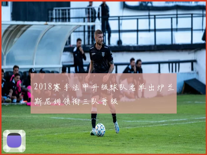 2018赛季法甲升级球队名单出炉兰斯尼姆领衔三队晋级