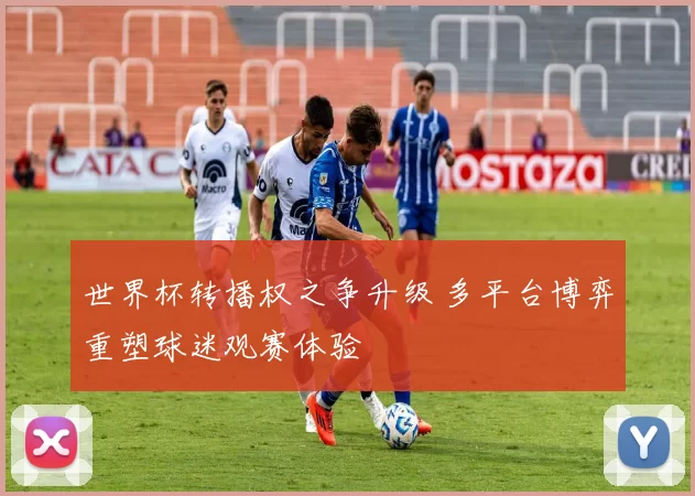 世界杯转播权之争升级 多平台博弈重塑球迷观赛体验