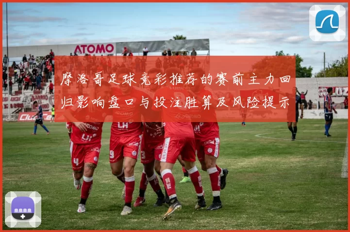 摩洛哥足球竞彩推荐的赛前主力回归影响盘口与投注胜算及风险提示