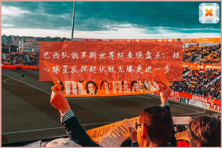 巴西队俄罗斯世界杯表现盘点:核心球星发挥起伏致无缘更进一步