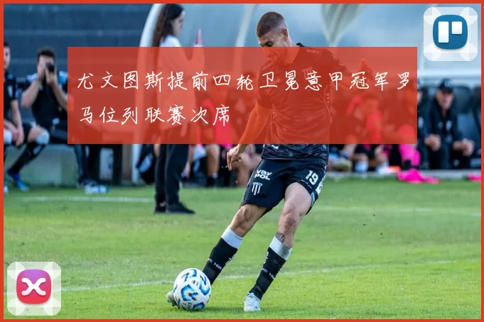 尤文图斯提前四轮卫冕意甲冠军罗马位列联赛次席