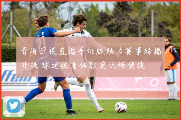 青海卫视直播手机版助力赛事转播升级 球迷收看体验更流畅便捷