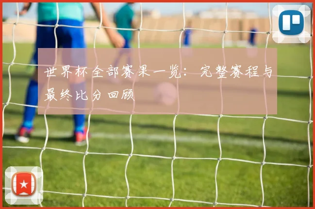 世界杯全部赛果一览:完整赛程与最终比分回顾