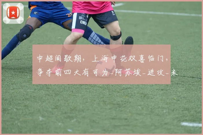 中超间歇期，上海申花双喜临门，争夺前四大有可为_阿苏埃_进攻_米内罗