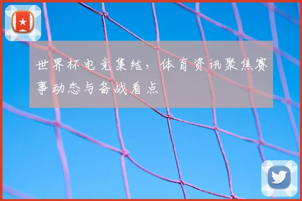 世界杯电竞集结,体育资讯聚焦赛事动态与备战看点