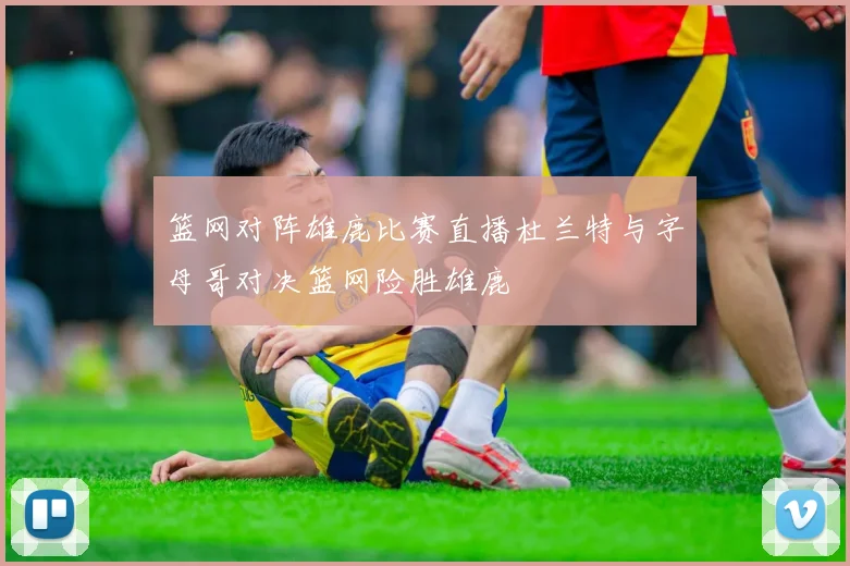 篮网对阵雄鹿比赛直播杜兰特与字母哥对决篮网险胜雄鹿