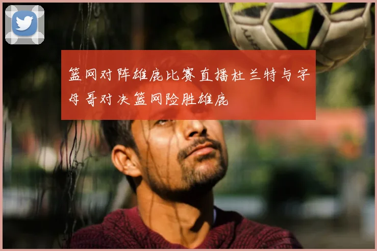 篮网对阵雄鹿比赛直播杜兰特与字母哥对决篮网险胜雄鹿